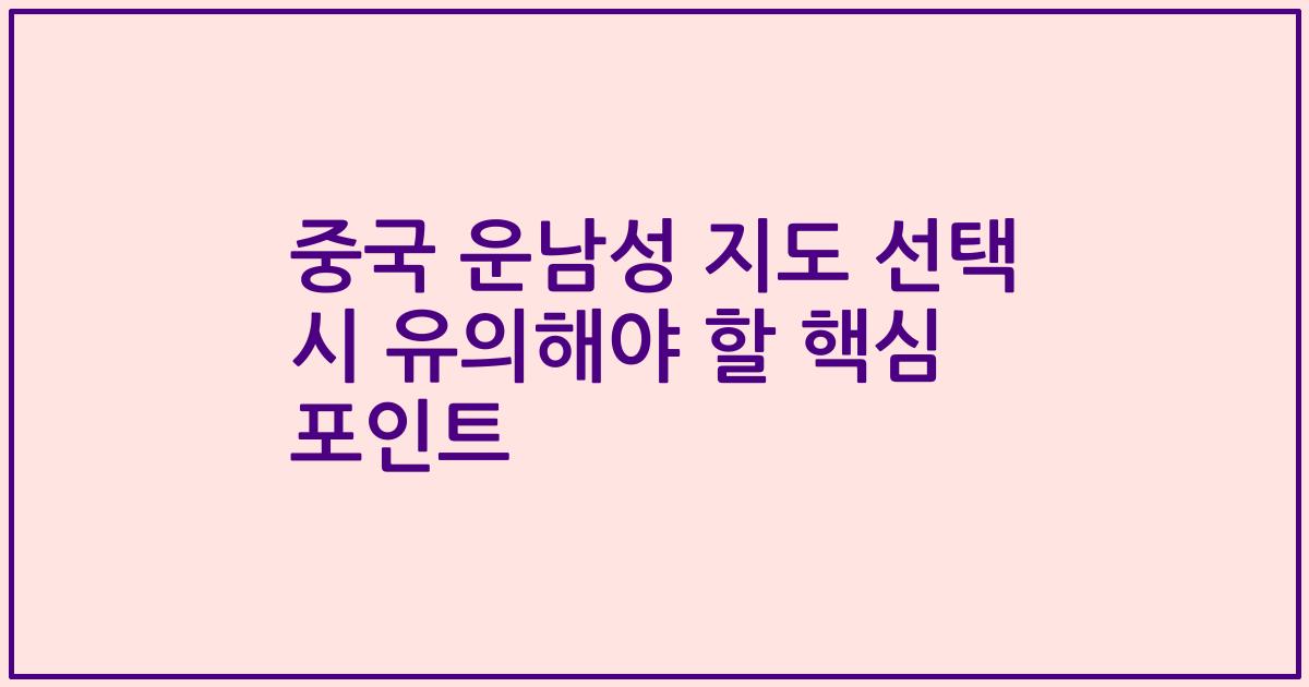 중국 운남성 지도 선택 시 유의해야 할 핵심 포인트